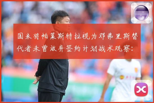国米将帕莱斯特拉视为邓弗里斯替代者未曾放弃签约计划战术观察：最新赛事动态与深度分析