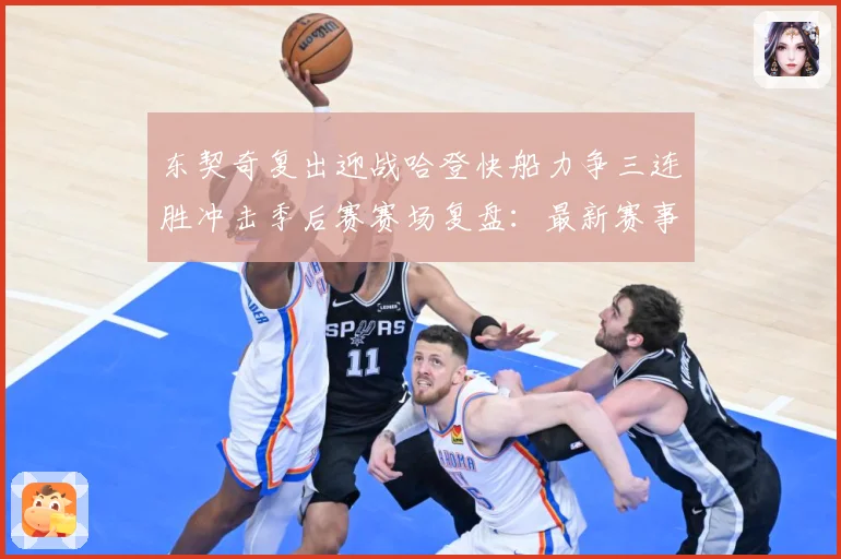 东契奇复出迎战哈登快船力争三连胜冲击季后赛赛场复盘：最新赛事动态与深度分析