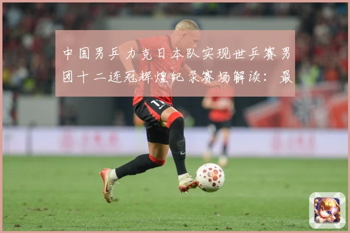 中国男乒力克日本队实现世乒赛男团十二连冠辉煌纪录赛场解读：最新赛事动态与深度分析