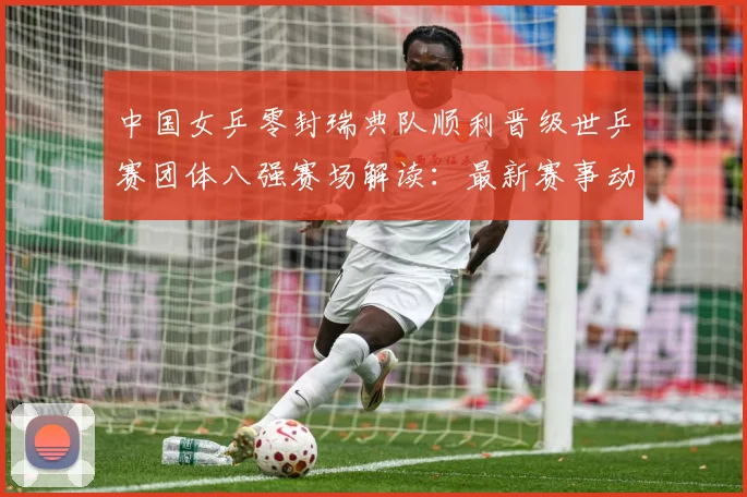 中国女乒零封瑞典队顺利晋级世乒赛团体八强赛场解读：最新赛事动态与深度分析
