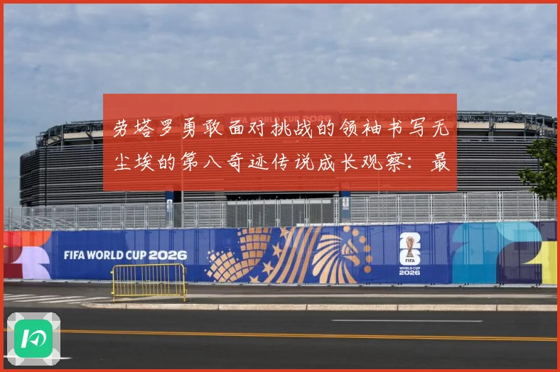 劳塔罗勇敢面对挑战的领袖书写无尘埃的第八奇迹传说成长观察：最新赛事动态与深度分析