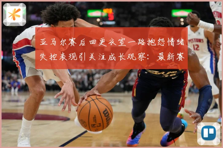 亚马尔赛后回更衣室一路抱怨情绪失控表现引关注成长观察：最新赛事动态与深度分析