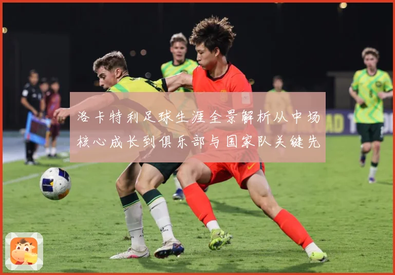 洛卡特利足球生涯全景解析从中场核心成长到俱乐部与国家队关键先生：最新赛事动态与深度分析