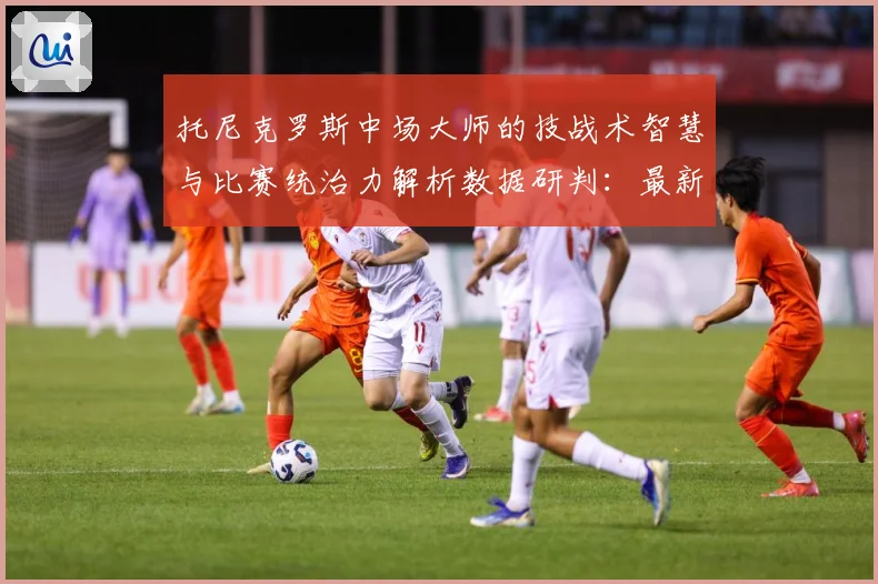 托尼克罗斯中场大师的技战术智慧与比赛统治力解析数据研判：最新赛事动态与深度分析