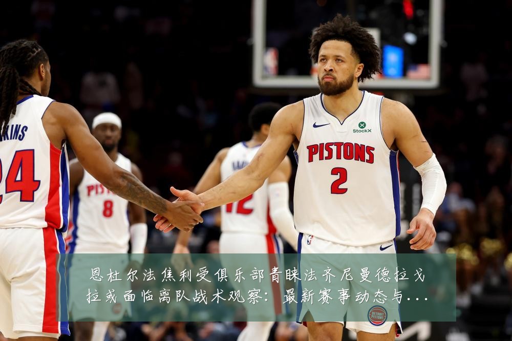 恩杜尔法焦利受俱乐部青睐法齐尼曼德拉戈拉或面临离队战术观察：最新赛事动态与深度分析