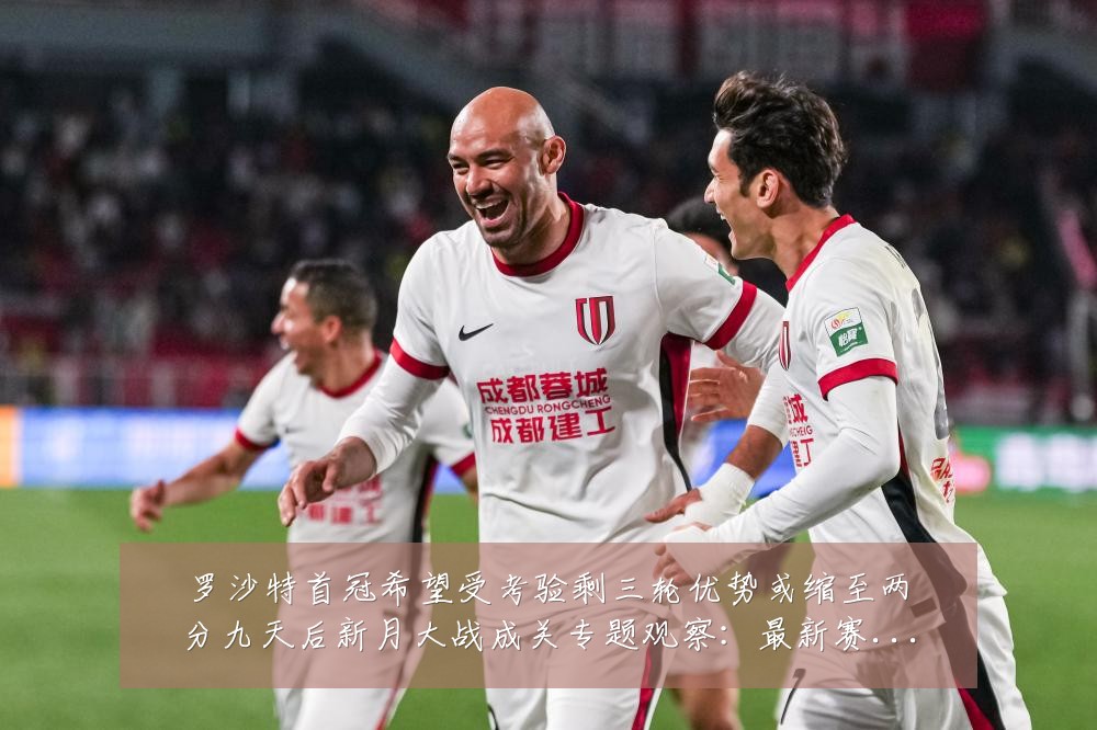 罗沙特首冠希望受考验剩三轮优势或缩至两分九天后新月大战成关专题观察：最新赛事动态与深度分析