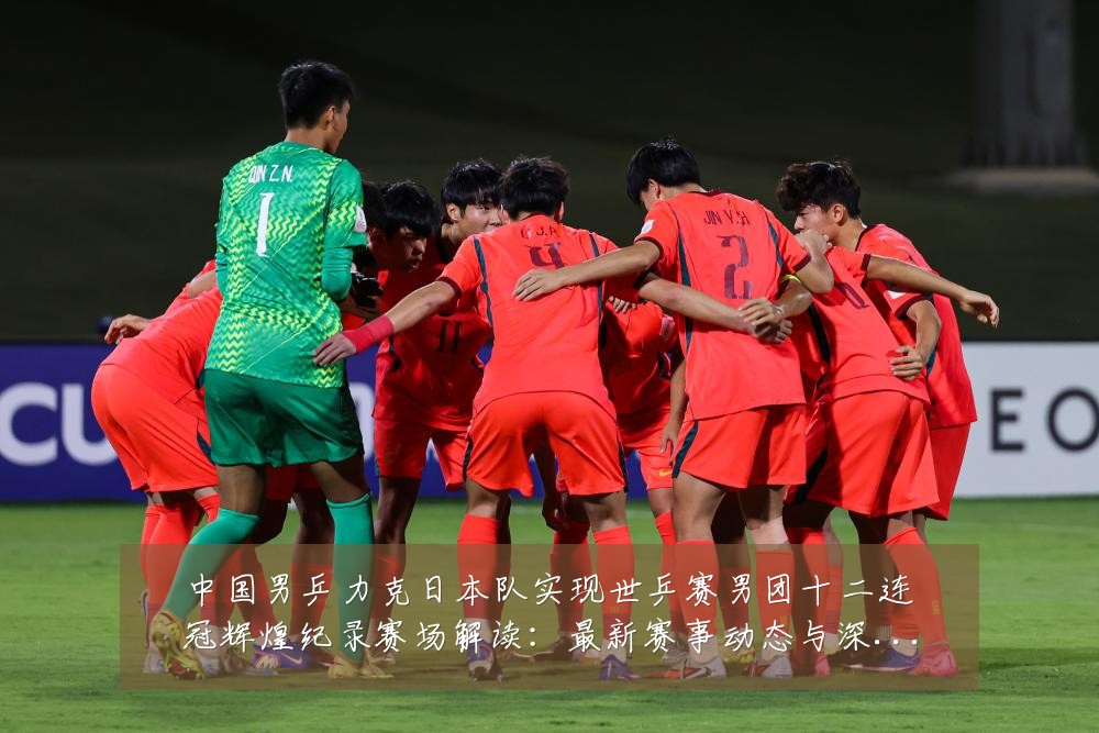 中国男乒力克日本队实现世乒赛男团十二连冠辉煌纪录赛场解读：最新赛事动态与深度分析