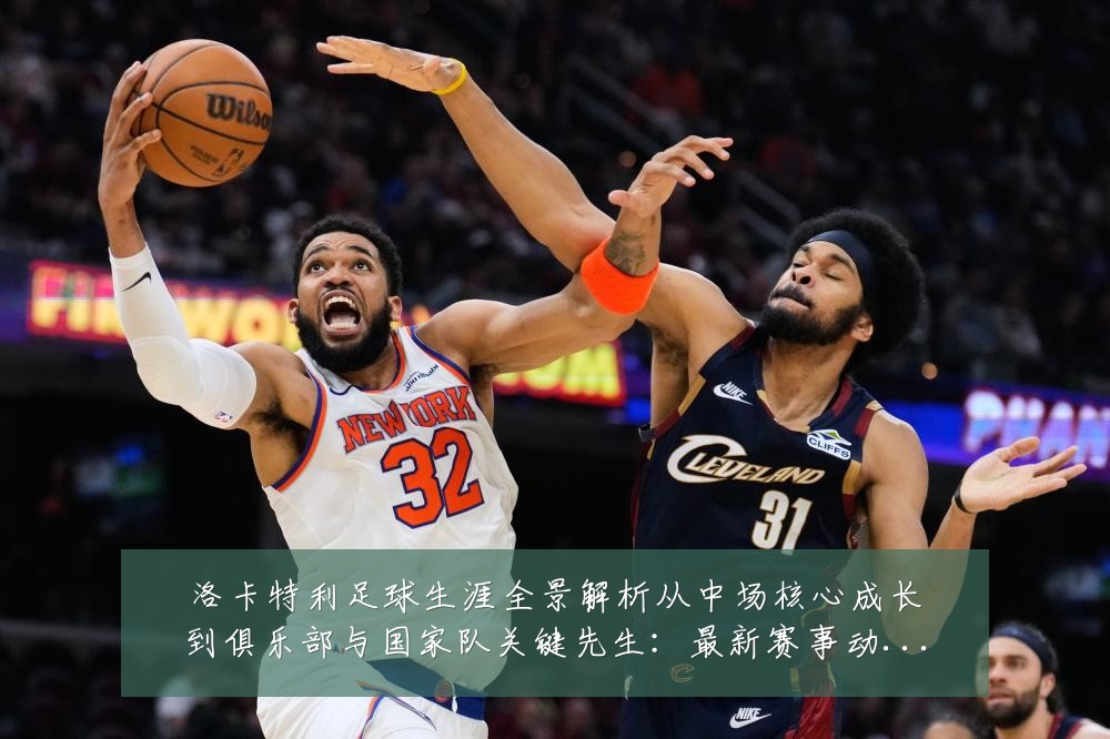 洛卡特利足球生涯全景解析从中场核心成长到俱乐部与国家队关键先生：最新赛事动态与深度分析
